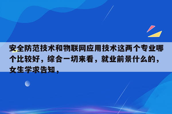 安全防范技术和物联网应用技术这两个专业哪个比较好，综合一切来看，就业前景什么的，女生学求告知，