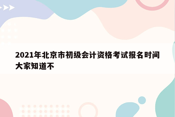 2021年北京市初级会计资格考试报名时间大家知道不