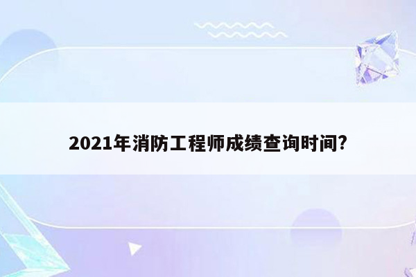 2021年消防工程师成绩查询时间?