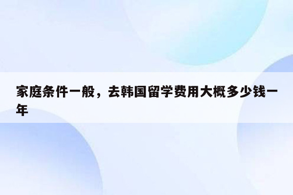 家庭条件一般，去韩国留学费用大概多少钱一年