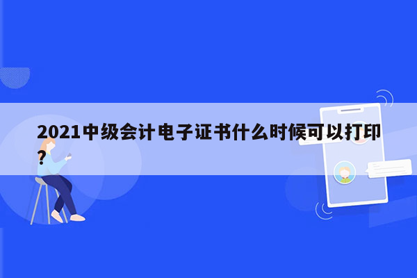 2021中级会计电子证书什么时候可以打印?