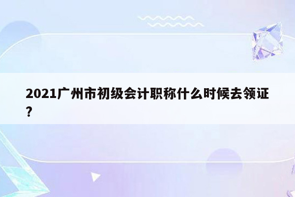 2021广州市初级会计职称什么时候去领证?