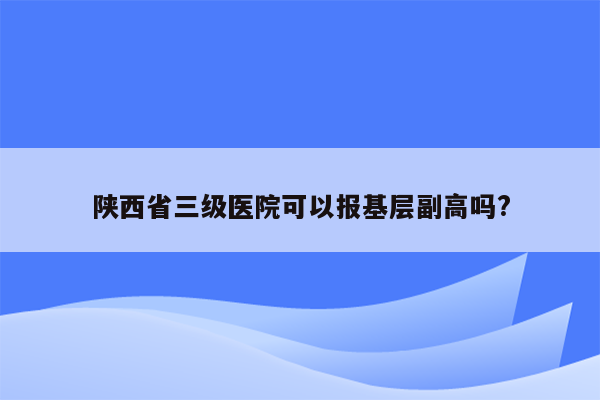 陕西省三级医院可以报基层副高吗?