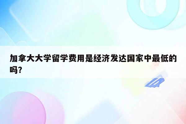 加拿大大学留学费用是经济发达国家中最低的吗？