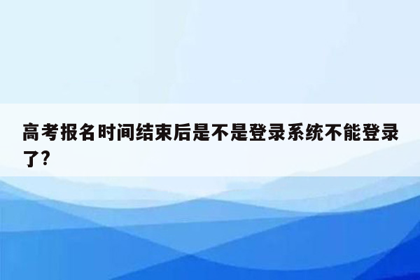 高考报名时间结束后是不是登录系统不能登录了?