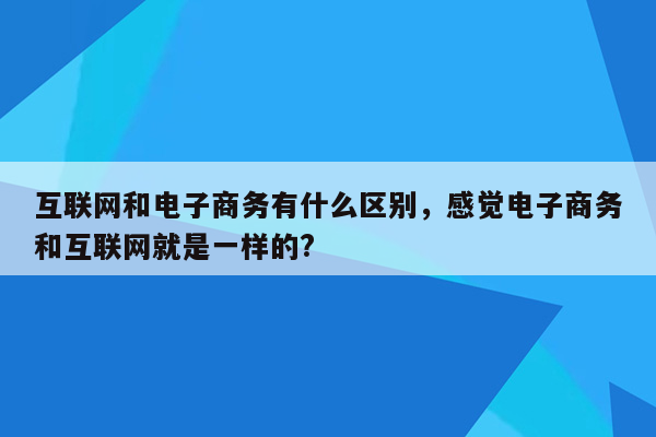 互联网和电子商务有什么区别，感觉电子商务和互联网就是一样的?