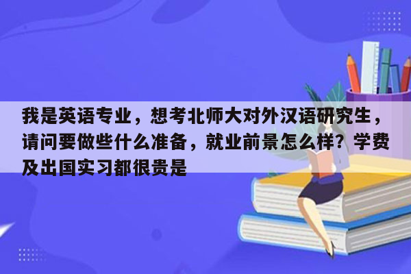 我是英语专业，想考北师大对外汉语研究生，请问要做些什么准备，就业前景怎么样？学费及出国实习都很贵是