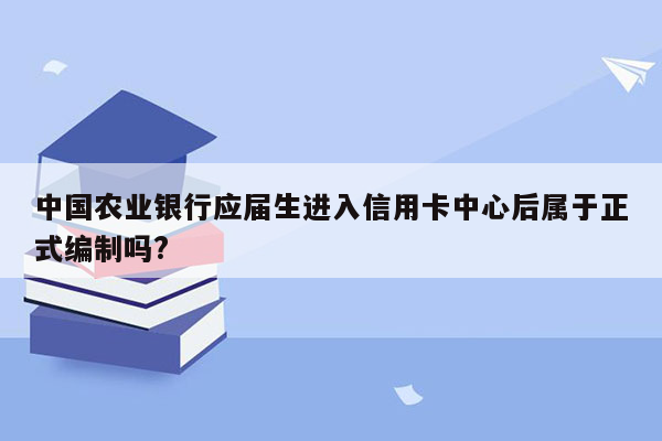 中国农业银行应届生进入信用卡中心后属于正式编制吗?