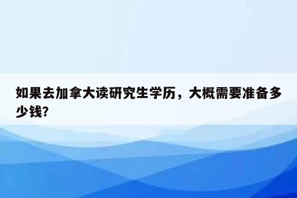 如果去加拿大读研究生学历，大概需要准备多少钱？