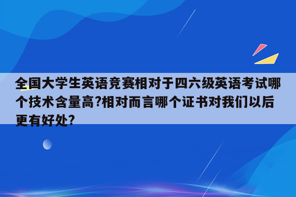 全国大学生英语竞赛相对于四六级英语考试哪个技术含量高?相对而言哪个证书对我们以后更有好处?