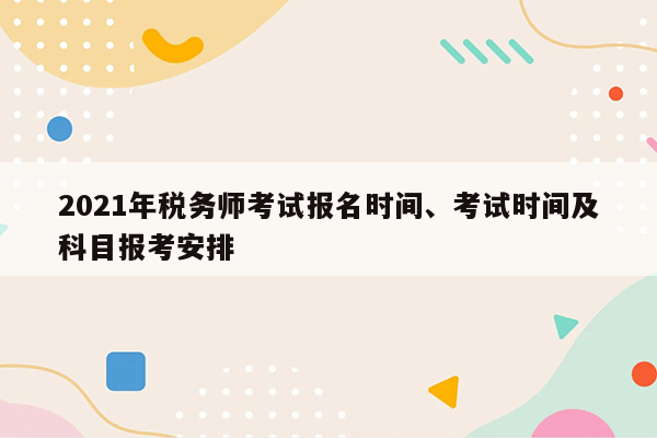 2021年税务师考试报名时间、考试时间及科目报考安排