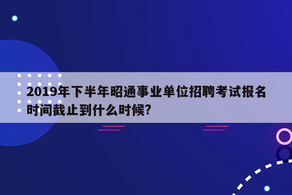 2019年下半年昭通事业单位招聘考试报名时间截止到什么时候?