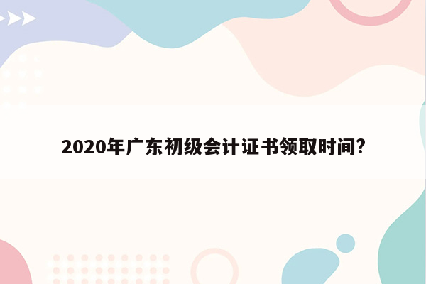 2020年广东初级会计证书领取时间?