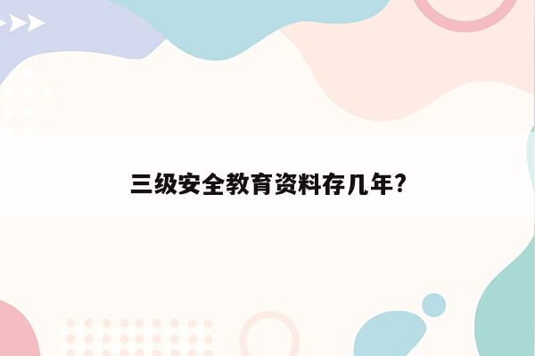 三级安全教育资料存几年?