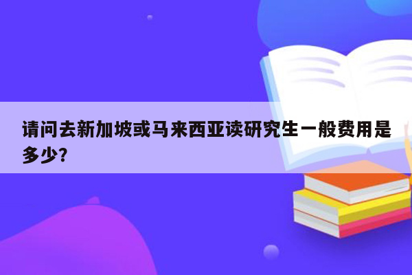 请问去新加坡或马来西亚读研究生一般费用是多少？