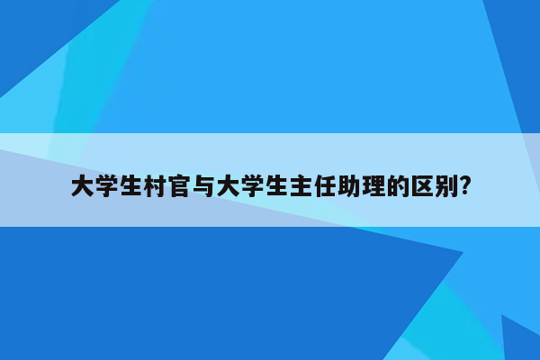 大学生村官与大学生主任助理的区别?