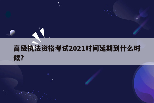 高级执法资格考试2021时间延期到什么时候?