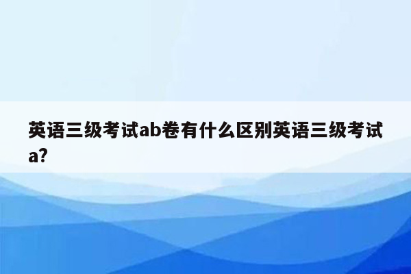 英语三级考试ab卷有什么区别英语三级考试a?