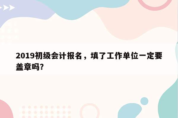 2019初级会计报名，填了工作单位一定要盖章吗？