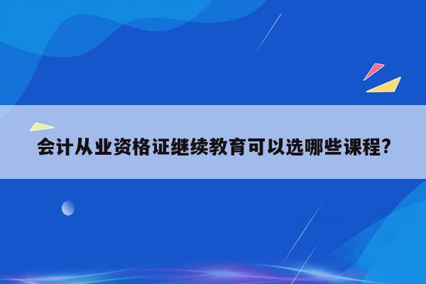 会计从业资格证继续教育可以选哪些课程?