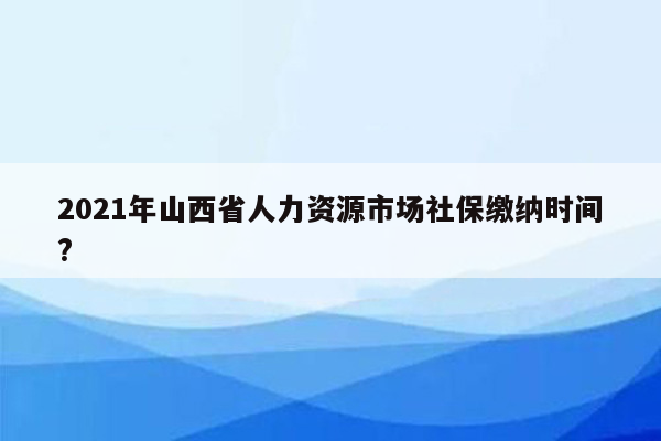 2021年山西省人力资源市场社保缴纳时间?