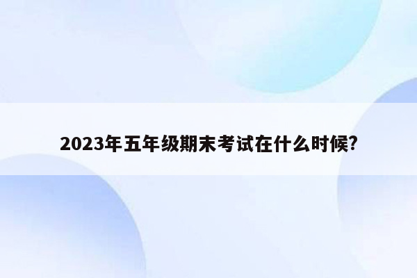 2023年五年级期末考试在什么时候?