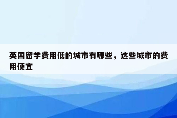 英国留学费用低的城市有哪些，这些城市的费用便宜