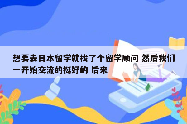 想要去日本留学就找了个留学顾问 然后我们一开始交流的挺好的 后来