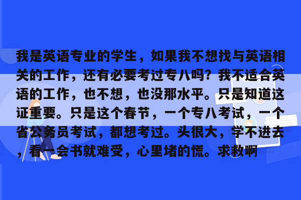 我是英语专业的学生，如果我不想找与英语相关的工作，还有必要考过专八吗？我不适合英语的工作，也不想，也没那水平。只是知道这证重要。只是这个春节，一个专八考试，一个省公务员考试，都想考过。头很大，学不进去，看一会书就难受，心里堵的慌。求救啊