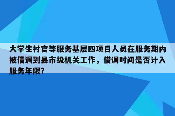 大学生村官等服务基层四项目人员在服务期内被借调到县市级机关工作，借调时间是否计入服务年限?