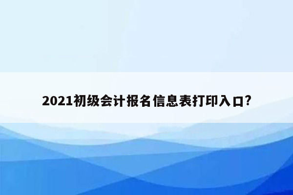 2021初级会计报名信息表打印入口?