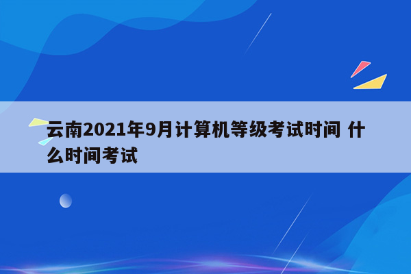 云南2021年9月计算机等级考试时间 什么时间考试