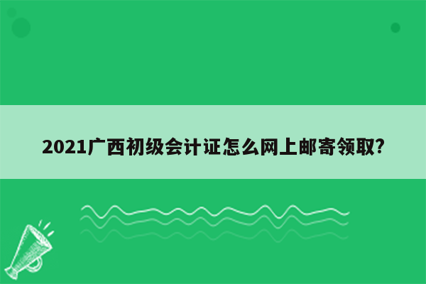 2021广西初级会计证怎么网上邮寄领取?