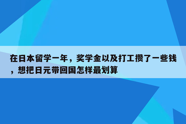 在日本留学一年，奖学金以及打工攒了一些钱，想把日元带回国怎样最划算