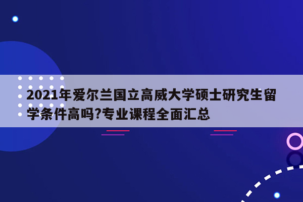 2021年爱尔兰国立高威大学硕士研究生留学条件高吗?专业课程全面汇总