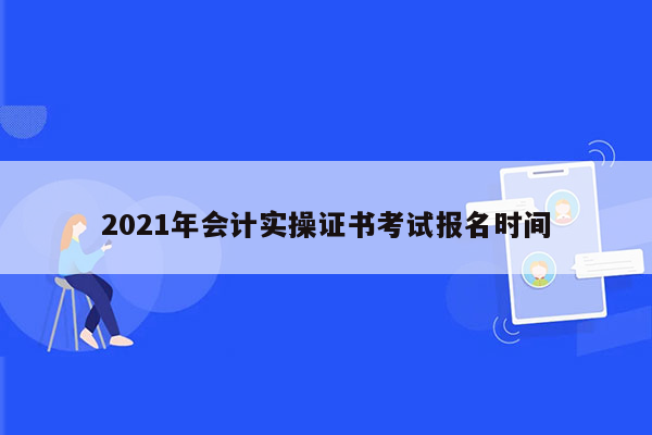 2021年会计实操证书考试报名时间