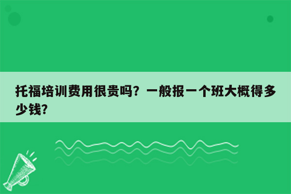 托福培训费用很贵吗？一般报一个班大概得多少钱？