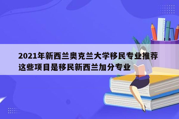 2021年新西兰奥克兰大学移民专业推荐 这些项目是移民新西兰加分专业