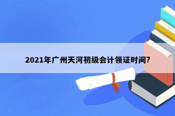 2021年广州天河初级会计领证时间?