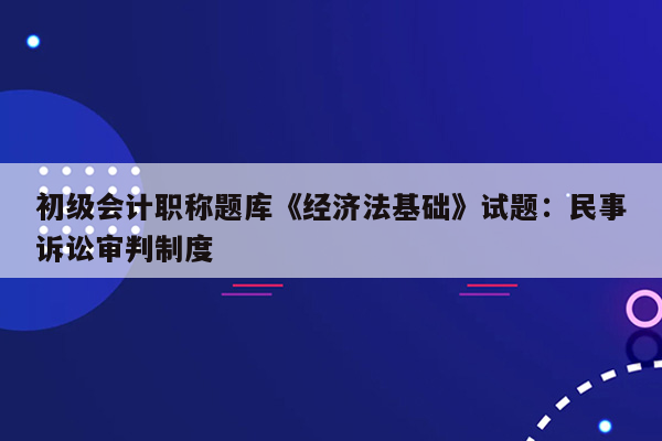 初级会计职称题库《经济法基础》试题：民事诉讼审判制度