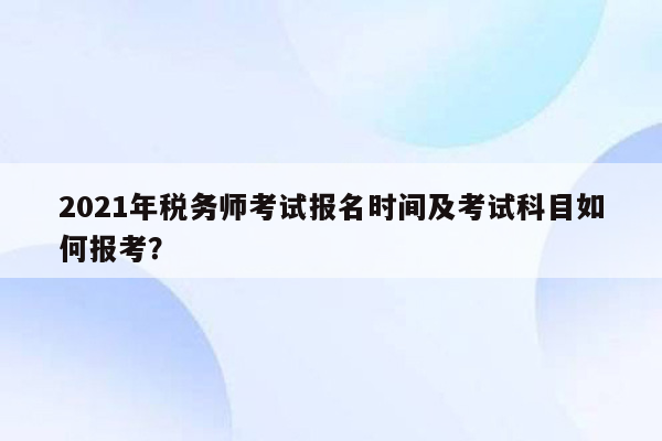 2021年税务师考试报名时间及考试科目如何报考？