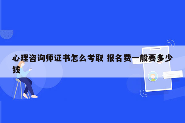 心理咨询师证书怎么考取 报名费一般要多少钱