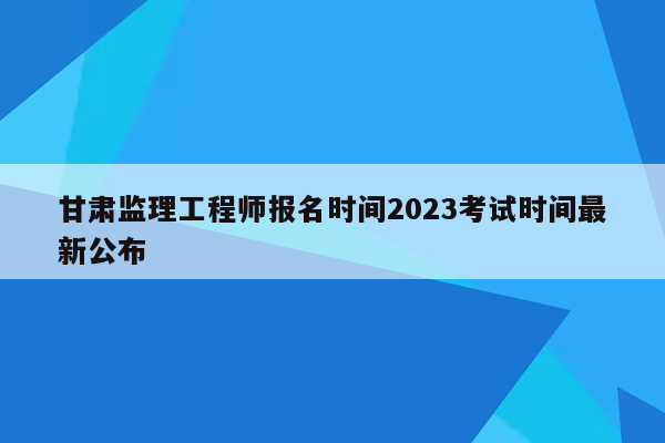 甘肃监理工程师报名时间2023考试时间最新公布