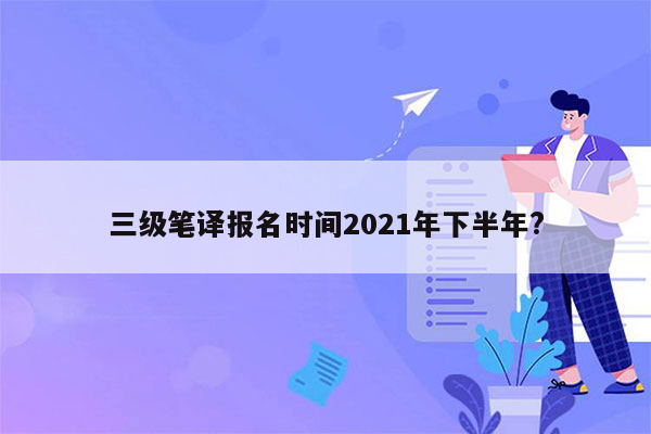 三级笔译报名时间2021年下半年?