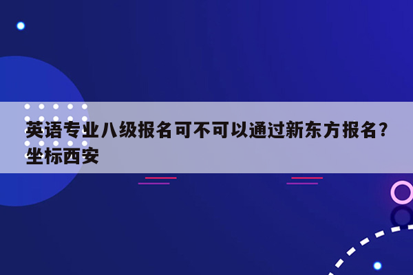 英语专业八级报名可不可以通过新东方报名？坐标西安