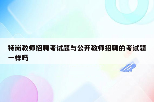 特岗教师招聘考试题与公开教师招聘的考试题一样吗