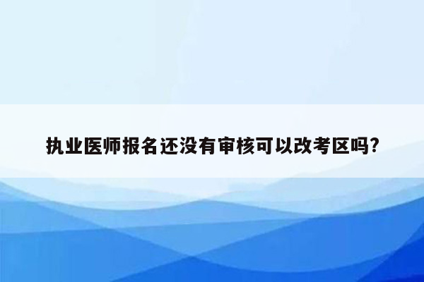 执业医师报名还没有审核可以改考区吗?