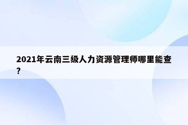 2021年云南三级人力资源管理师哪里能查?