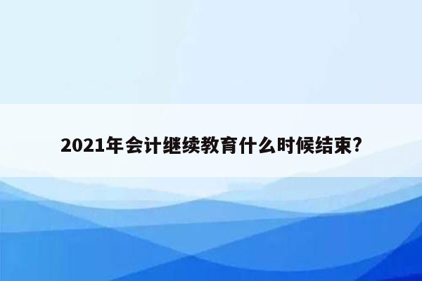 2021年会计继续教育什么时候结束?