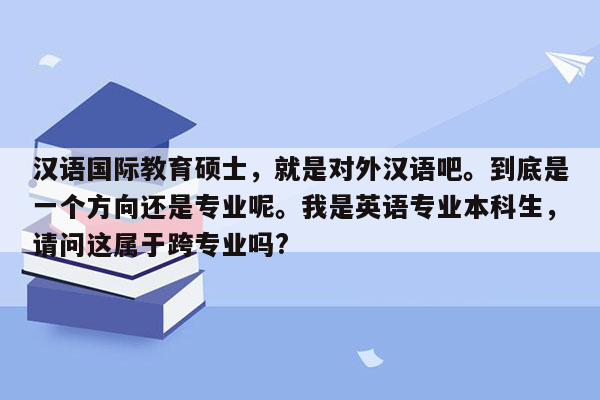 汉语国际教育硕士，就是对外汉语吧。到底是一个方向还是专业呢。我是英语专业本科生，请问这属于跨专业吗?